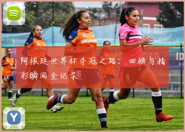 阿根廷世界杯夺冠之路：回顾与精彩瞬间全记录