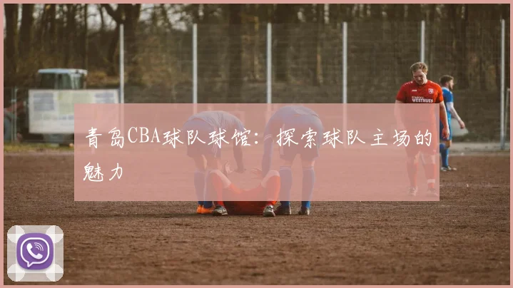 青岛CBA球队球馆:探索球队主场的魅力